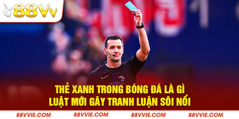 Thẻ xanh trong bóng đá là gì, luật mới gây tranh luận sôi nổi